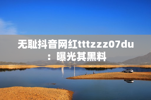 无耻抖音网红tttzzz07du：曝光其黑料