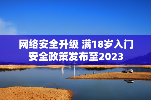 网络安全升级 满18岁入门安全政策发布至2023