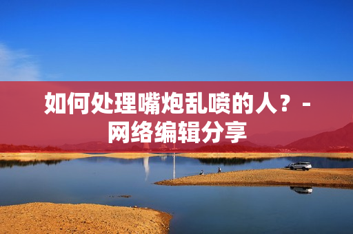 如何处理嘴炮乱喷的人？-网络编辑分享