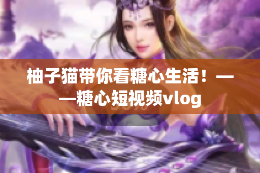 柚子猫带你看糖心生活！——糖心短视频vlog