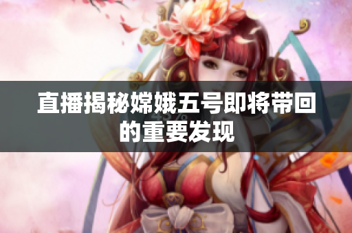 直播揭秘嫦娥五号即将带回的重要发现