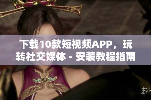 下载10款短视频APP，玩转社交媒体 - 安装教程指南