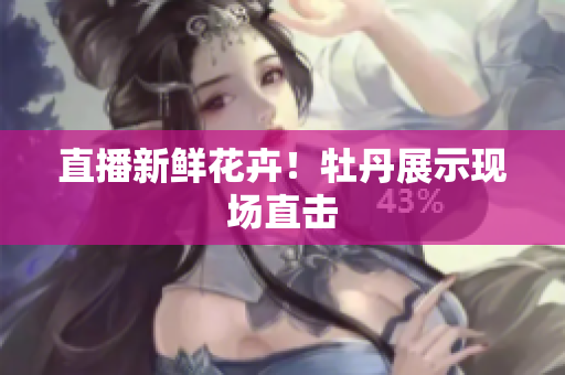 直播新鲜花卉！牡丹展示现场直击