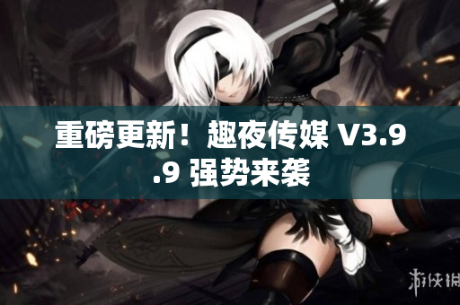 重磅更新！趣夜传媒 V3.9.9 强势来袭