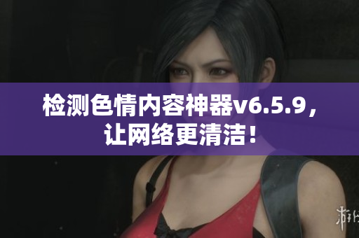 检测色情内容神器v6.5.9，让网络更清洁！