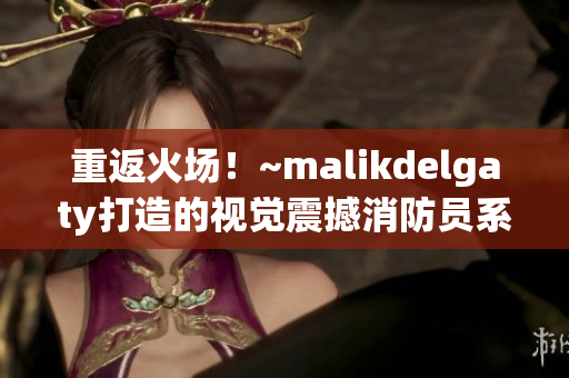 重返火场！~malikdelgaty打造的视觉震撼消防员系列