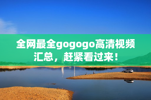 全网最全gogogo高清视频汇总，赶紧看过来！