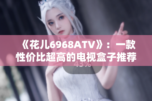 《花儿6968ATV》：一款性价比超高的电视盒子推荐！