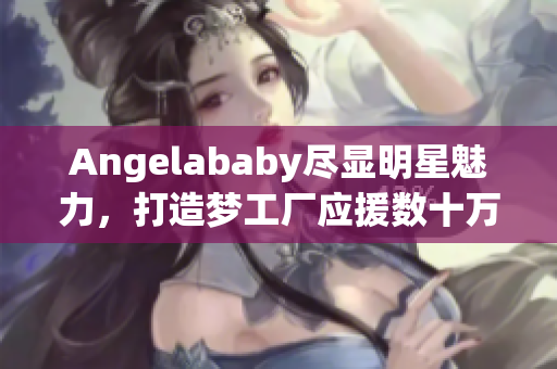 Angelababy尽显明星魅力，打造梦工厂应援数十万