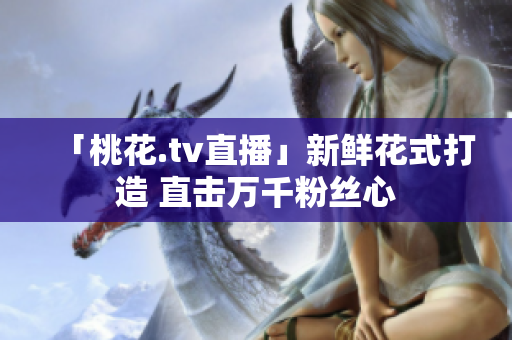 「桃花.tv直播」新鲜花式打造 直击万千粉丝心