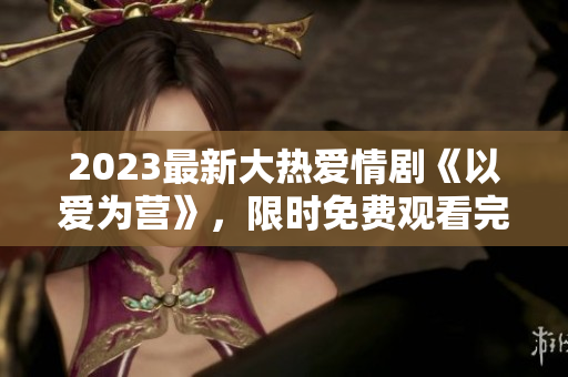 2023最新大热爱情剧《以爱为营》，限时免费观看完整版！