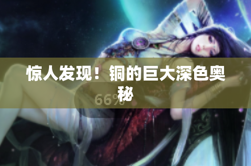 惊人发现！铜的巨大深色奥秘