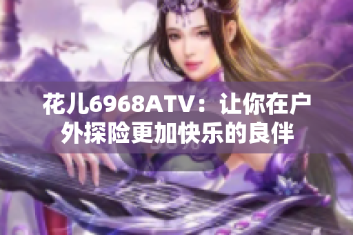 花儿6968ATV：让你在户外探险更加快乐的良伴