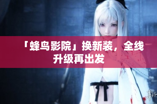 「蜂鸟影院」换新装，全线升级再出发