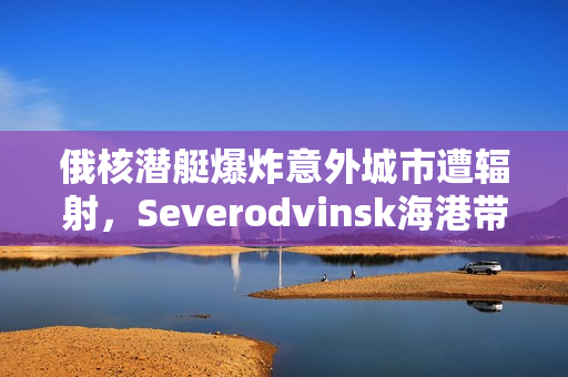 俄核潜艇爆炸意外城市遭辐射，Severodvinsk海港带来威胁