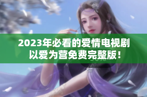 2023年必看的爱情电视剧 以爱为营免费完整版！