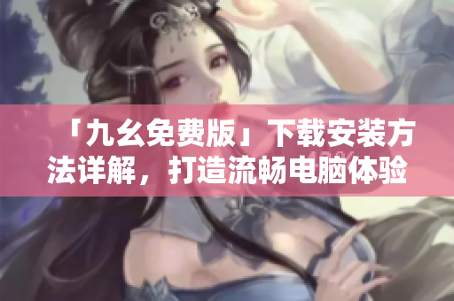 「九幺免费版」下载安装方法详解，打造流畅电脑体验