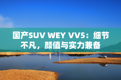 国产SUV WEY VV5：细节不凡，颜值与实力兼备