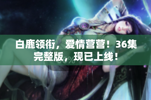 白鹿领衔，爱情营营！36集完整版，现已上线！