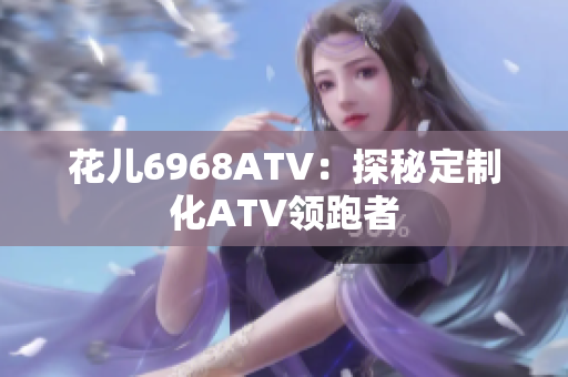 花儿6968ATV：探秘定制化ATV领跑者