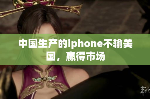 中国生产的iphone不输美国，赢得市场
