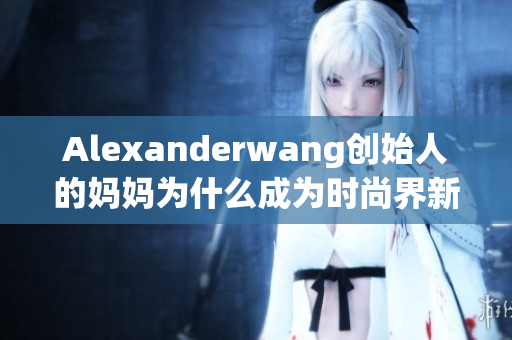 Alexanderwang创始人的妈妈为什么成为时尚界新宠？