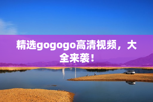 精选gogogo高清视频，大全来袭！
