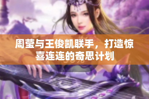 周莹与王俊凯联手，打造惊喜连连的奇思计划