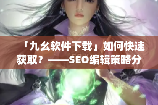 「九幺软件下载」如何快速获取？——SEO编辑策略分享)