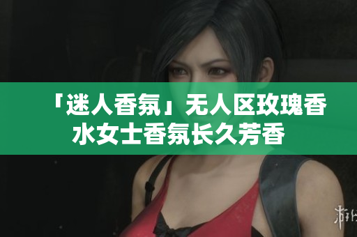 「迷人香氛」无人区玫瑰香水女士香氛长久芳香