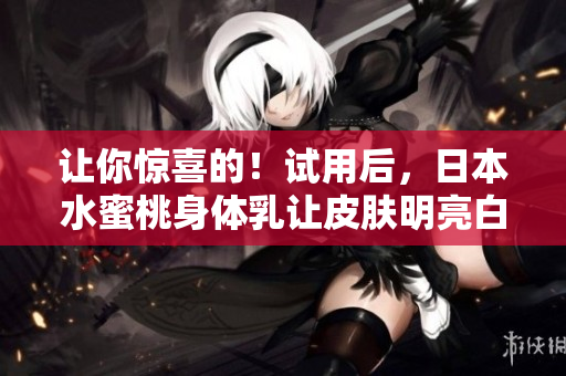 让你惊喜的！试用后，日本水蜜桃身体乳让皮肤明亮白皙