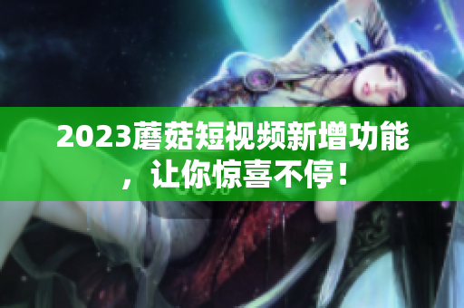 2023蘑菇短视频新增功能，让你惊喜不停！