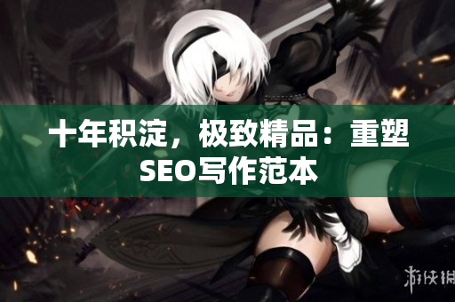 十年积淀，极致精品：重塑SEO写作范本