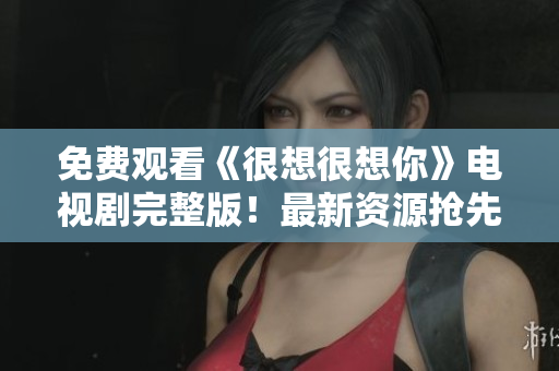 免费观看《很想很想你》电视剧完整版！最新资源抢先看