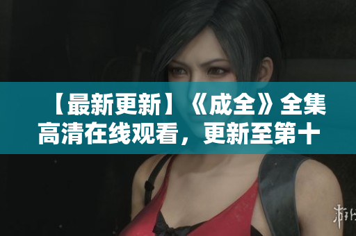 【最新更新】《成全》全集高清在线观看，更新至第十五集的时间表公布！