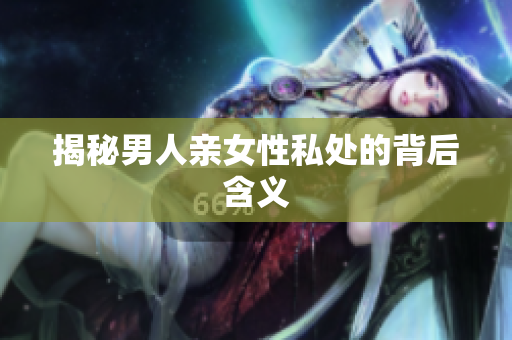 揭秘男人亲女性私处的背后含义