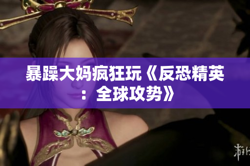 暴躁大妈疯狂玩《反恐精英：全球攻势》