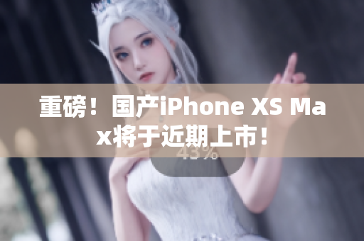 重磅！国产iPhone XS Max将于近期上市！