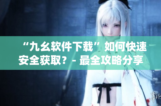 “九幺软件下载”如何快速安全获取？- 最全攻略分享)