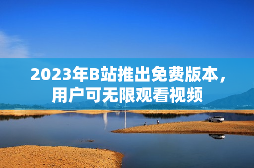 2023年B站推出免费版本，用户可无限观看视频