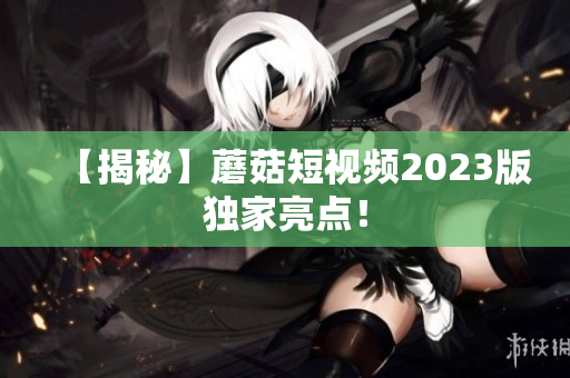 【揭秘】蘑菇短视频2023版独家亮点！