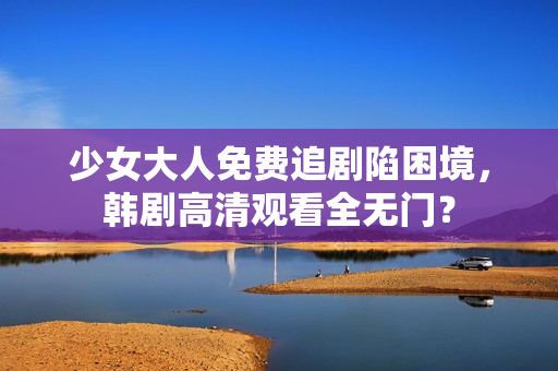 少女大人免费追剧陷困境，韩剧高清观看全无门？