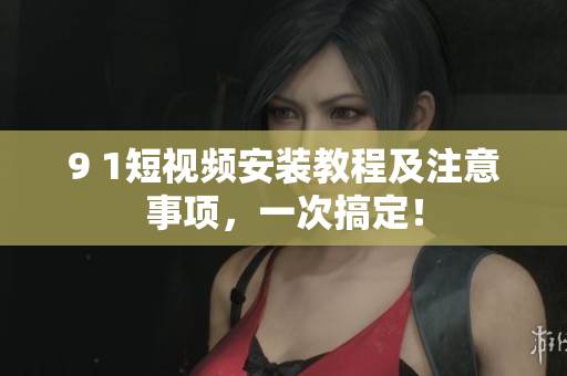 9 1短视频安装教程及注意事项，一次搞定！