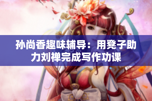 孙尚香趣味辅导：用凳子助力刘禅完成写作功课