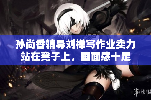 孙尚香辅导刘禅写作业卖力站在凳子上，画面感十足