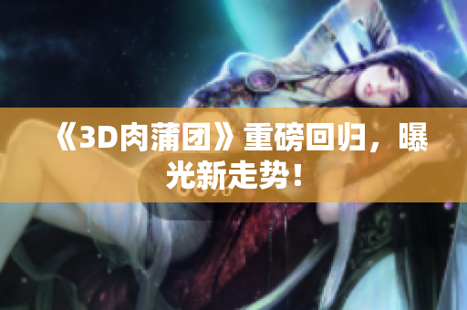《3D肉蒲团》重磅回归，曝光新走势！