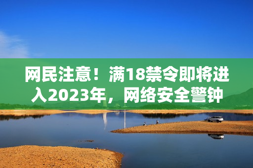 网民注意！满18禁令即将进入2023年，网络安全警钟已响起！