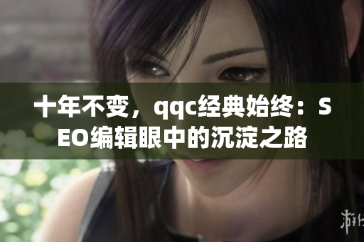 十年不变，qqc经典始终：SEO编辑眼中的沉淀之路