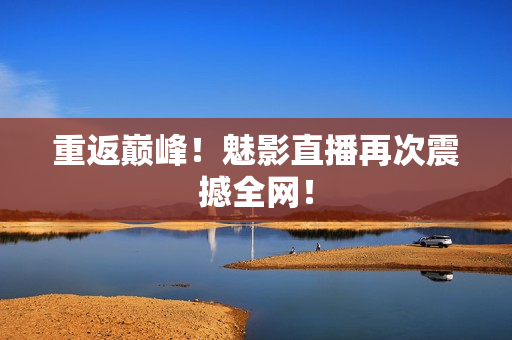 重返巅峰！魅影直播再次震撼全网！