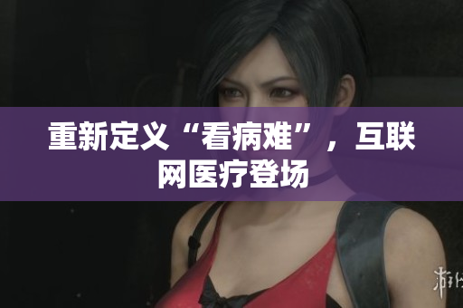 重新定义“看病难”，互联网医疗登场